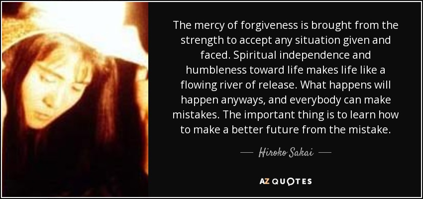 The mercy of forgiveness is brought from the strength to accept any situation given and faced. Spiritual independence and humbleness toward life makes life like a flowing river of release. What happens will happen anyways, and everybody can make mistakes. The important thing is to learn how to make a better future from the mistake. - Hiroko Sakai