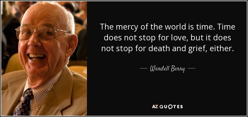 The mercy of the world is time. Time does not stop for love, but it does not stop for death and grief, either. - Wendell Berry