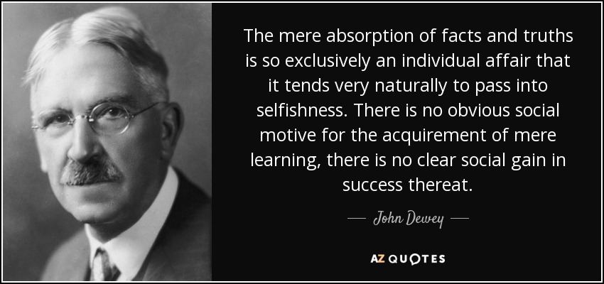The mere absorption of facts and truths is so exclusively an individual affair that it tends very naturally to pass into selfishness. There is no obvious social motive for the acquirement of mere learning, there is no clear social gain in success thereat. - John Dewey