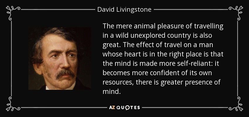 The mere animal pleasure of travelling in a wild unexplored country is also great. The effect of travel on a man whose heart is in the right place is that the mind is made more self-reliant: it becomes more confident of its own resources, there is greater presence of mind. - David Livingstone