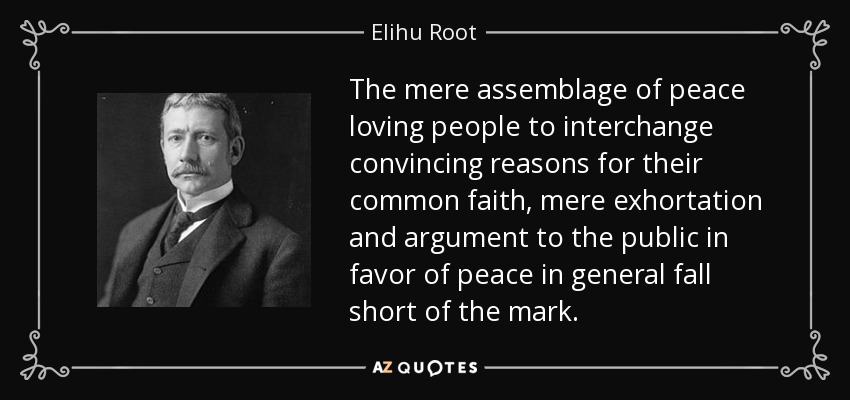The mere assemblage of peace loving people to interchange convincing reasons for their common faith, mere exhortation and argument to the public in favor of peace in general fall short of the mark. - Elihu Root