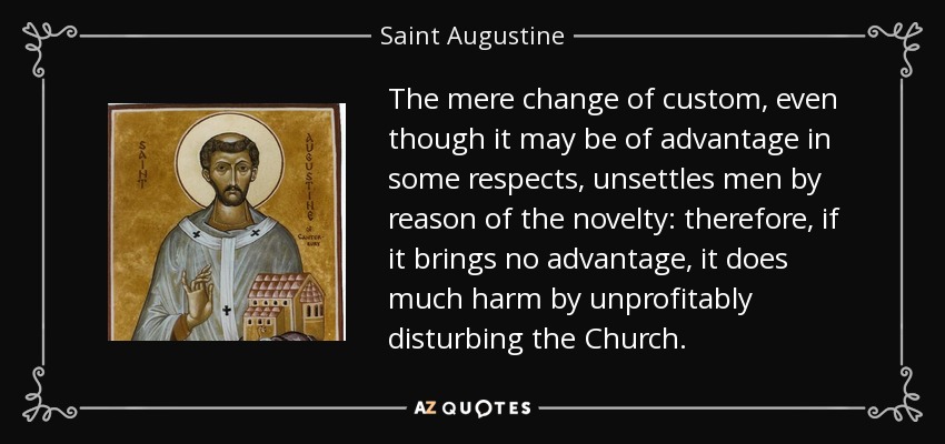 The mere change of custom, even though it may be of advantage in some respects, unsettles men by reason of the novelty: therefore, if it brings no advantage, it does much harm by unprofitably disturbing the Church. - Saint Augustine