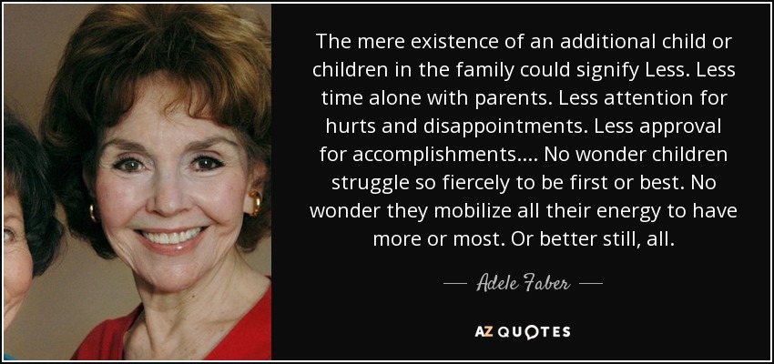 The mere existence of an additional child or children in the family could signify Less. Less time alone with parents. Less attention for hurts and disappointments. Less approval for accomplishments. . . . No wonder children struggle so fiercely to be first or best. No wonder they mobilize all their energy to have more or most. Or better still, all. - Adele Faber