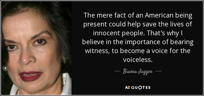 The mere fact of an American being present could help save the lives of innocent people. That's why I believe in the importance of bearing witness, to become a voice for the voiceless. - Bianca Jagger
