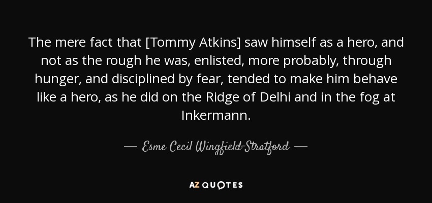 The mere fact that [Tommy Atkins] saw himself as a hero, and not as the rough he was, enlisted, more probably, through hunger, and disciplined by fear, tended to make him behave like a hero, as he did on the Ridge of Delhi and in the fog at Inkermann. - Esme Cecil Wingfield-Stratford