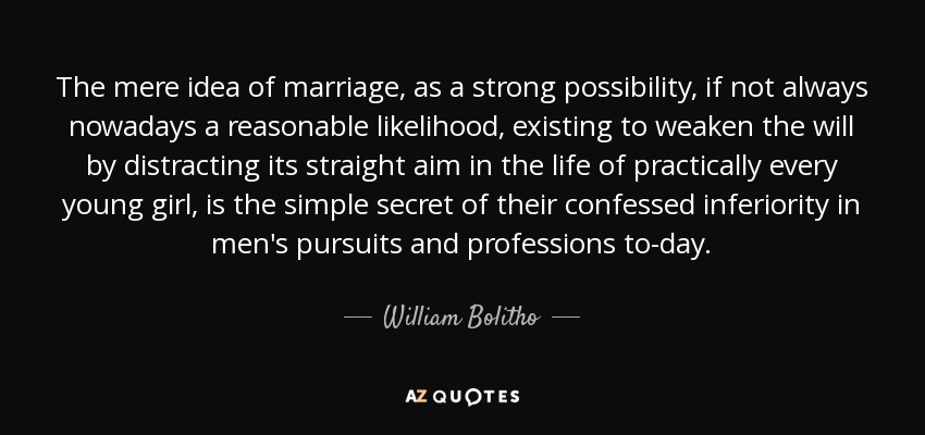 The mere idea of marriage, as a strong possibility, if not always nowadays a reasonable likelihood, existing to weaken the will by distracting its straight aim in the life of practically every young girl, is the simple secret of their confessed inferiority in men's pursuits and professions to-day. - William Bolitho