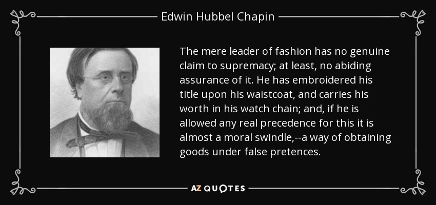 The mere leader of fashion has no genuine claim to supremacy; at least, no abiding assurance of it. He has embroidered his title upon his waistcoat, and carries his worth in his watch chain; and, if he is allowed any real precedence for this it is almost a moral swindle,--a way of obtaining goods under false pretences. - Edwin Hubbel Chapin