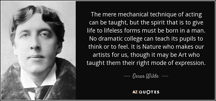 The mere mechanical technique of acting can be taught, but the spirit that is to give life to lifeless forms must be born in a man. No dramatic college can teach its pupils to think or to feel. It is Nature who makes our artists for us, though it may be Art who taught them their right mode of expression. - Oscar Wilde