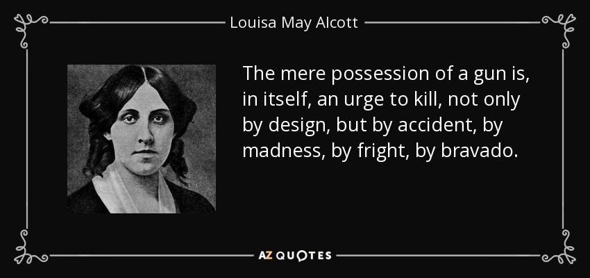 The mere possession of a gun is, in itself, an urge to kill, not only by design, but by accident, by madness, by fright, by bravado. - Louisa May Alcott