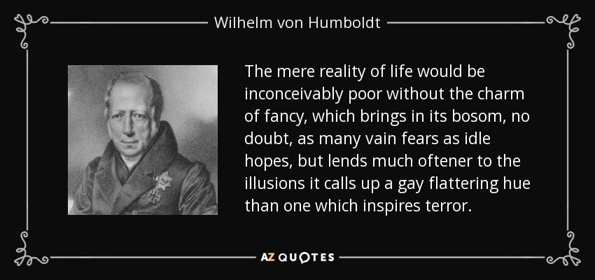 The mere reality of life would be inconceivably poor without the charm of fancy, which brings in its bosom, no doubt, as many vain fears as idle hopes, but lends much oftener to the illusions it calls up a gay flattering hue than one which inspires terror. - Wilhelm von Humboldt