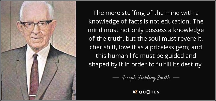 The mere stuffing of the mind with a knowledge of facts is not education. The mind must not only possess a knowledge of the truth, but the soul must revere it, cherish it, love it as a priceless gem; and this human life must be guided and shaped by it in order to fulfill its destiny. - Joseph Fielding Smith