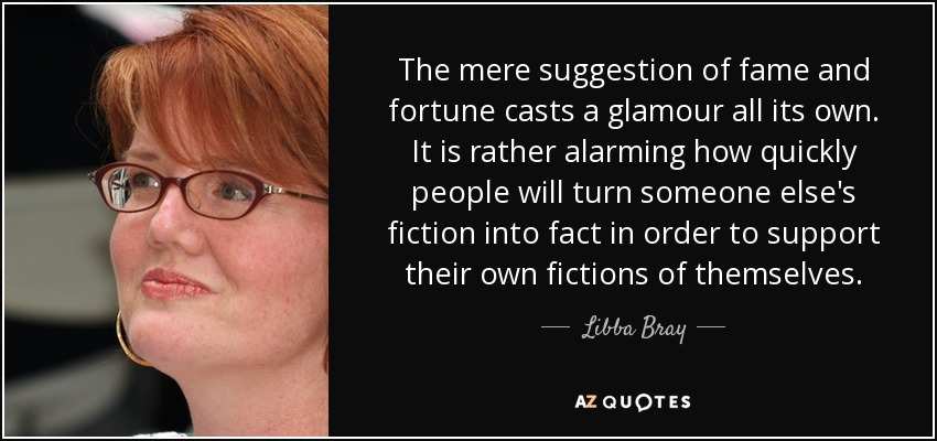 The mere suggestion of fame and fortune casts a glamour all its own. It is rather alarming how quickly people will turn someone else's fiction into fact in order to support their own fictions of themselves. - Libba Bray