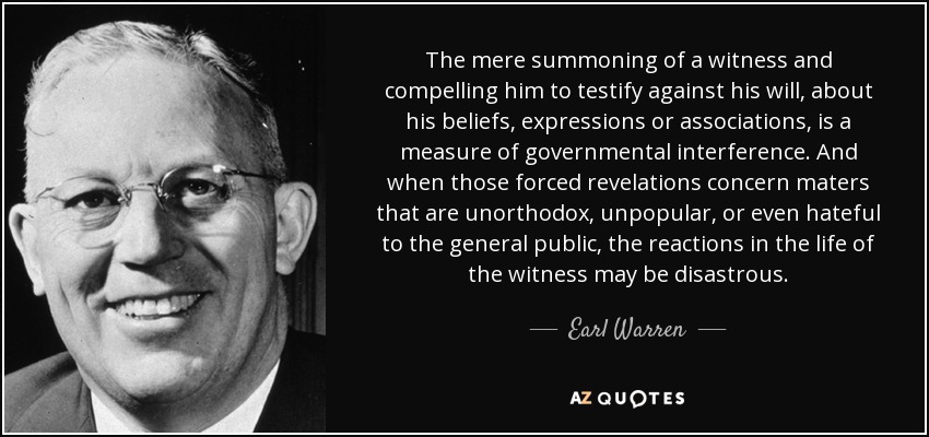 The mere summoning of a witness and compelling him to testify against his will, about his beliefs, expressions or associations, is a measure of governmental interference. And when those forced revelations concern maters that are unorthodox, unpopular, or even hateful to the general public, the reactions in the life of the witness may be disastrous. - Earl Warren
