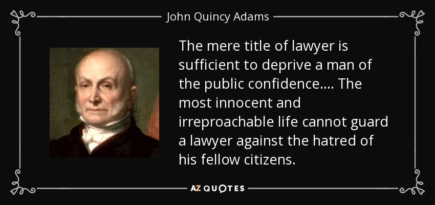 The mere title of lawyer is sufficient to deprive a man of the public confidence. ... The most innocent and irreproachable life cannot guard a lawyer against the hatred of his fellow citizens. - John Quincy Adams