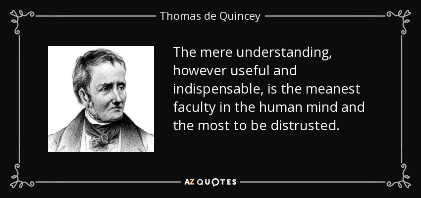 The mere understanding, however useful and indispensable, is the meanest faculty in the human mind and the most to be distrusted. - Thomas de Quincey