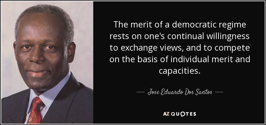 The merit of a democratic regime rests on one's continual willingness to exchange views, and to compete on the basis of individual merit and capacities. - Jose Eduardo Dos Santos