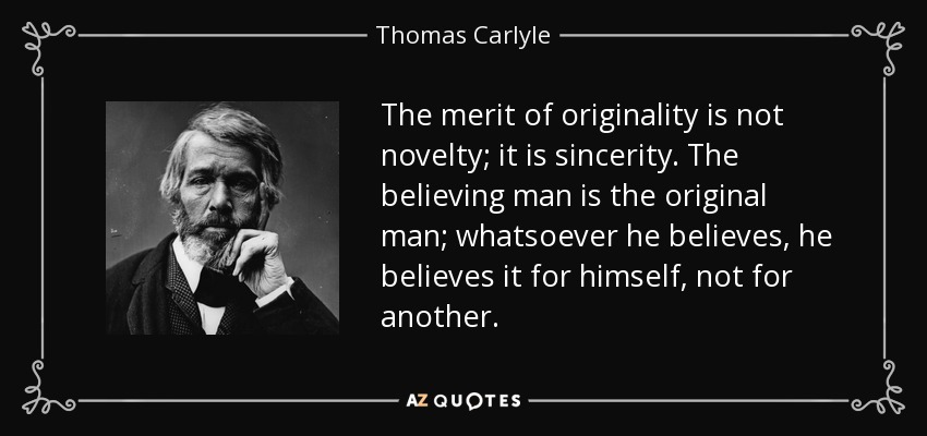 The merit of originality is not novelty; it is sincerity. The believing man is the original man; whatsoever he believes, he believes it for himself, not for another. - Thomas Carlyle