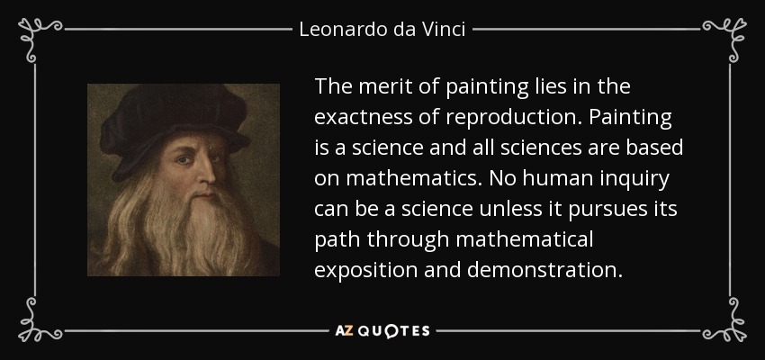The merit of painting lies in the exactness of reproduction. Painting is a science and all sciences are based on mathematics. No human inquiry can be a science unless it pursues its path through mathematical exposition and demonstration. - Leonardo da Vinci