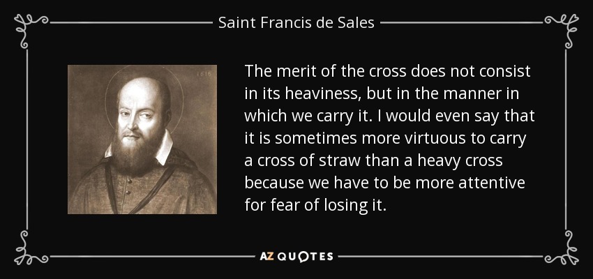 The merit of the cross does not consist in its heaviness, but in the manner in which we carry it. I would even say that it is sometimes more virtuous to carry a cross of straw than a heavy cross because we have to be more attentive for fear of losing it. - Saint Francis de Sales
