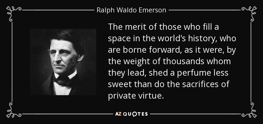 The merit of those who fill a space in the world's history, who are borne forward, as it were, by the weight of thousands whom they lead, shed a perfume less sweet than do the sacrifices of private virtue. - Ralph Waldo Emerson
