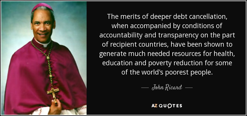 The merits of deeper debt cancellation, when accompanied by conditions of accountability and transparency on the part of recipient countries, have been shown to generate much needed resources for health, education and poverty reduction for some of the world's poorest people. - John Ricard