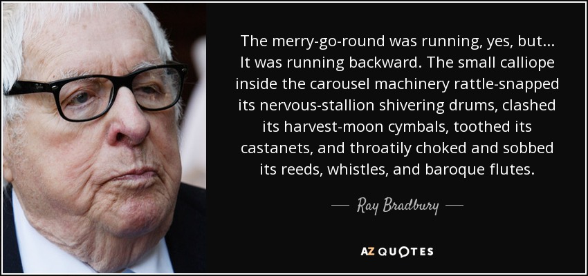 The merry-go-round was running, yes, but... It was running backward. The small calliope inside the carousel machinery rattle-snapped its nervous-stallion shivering drums, clashed its harvest-moon cymbals, toothed its castanets, and throatily choked and sobbed its reeds, whistles, and baroque flutes. - Ray Bradbury