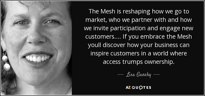 The Mesh is reshaping how we go to market, who we partner with and how we invite participation and engage new customers. . . . If you embrace the Mesh youll discover how your business can inspire customers in a world where access trumps ownership. - Lisa Gansky