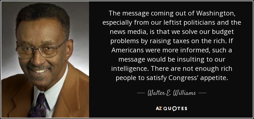 The message coming out of Washington, especially from our leftist politicians and the news media, is that we solve our budget problems by raising taxes on the rich. If Americans were more informed, such a message would be insulting to our intelligence. There are not enough rich people to satisfy Congress' appetite. - Walter E. Williams