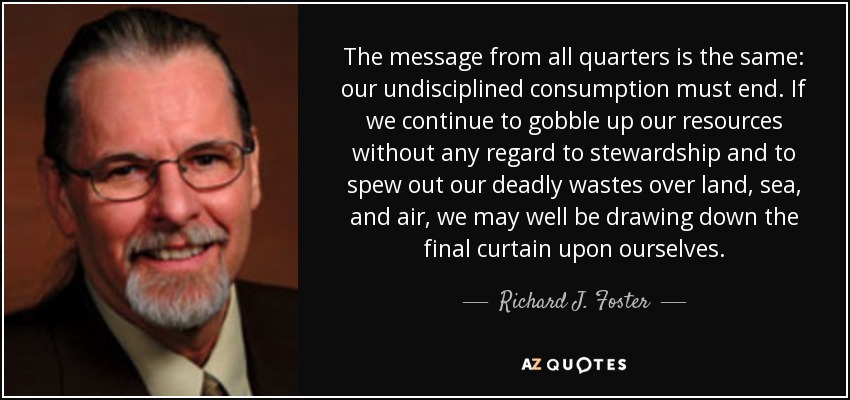The message from all quarters is the same: our undisciplined consumption must end. If we continue to gobble up our resources without any regard to stewardship and to spew out our deadly wastes over land, sea, and air, we may well be drawing down the final curtain upon ourselves. - Richard J. Foster