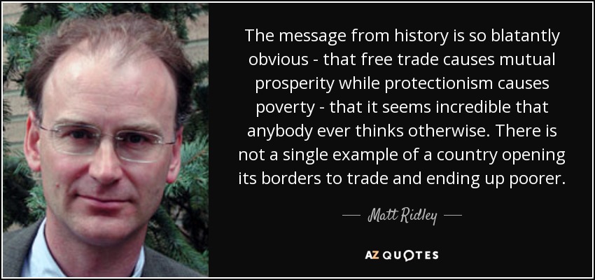 The message from history is so blatantly obvious - that free trade causes mutual prosperity while protectionism causes poverty - that it seems incredible that anybody ever thinks otherwise. There is not a single example of a country opening its borders to trade and ending up poorer. - Matt Ridley