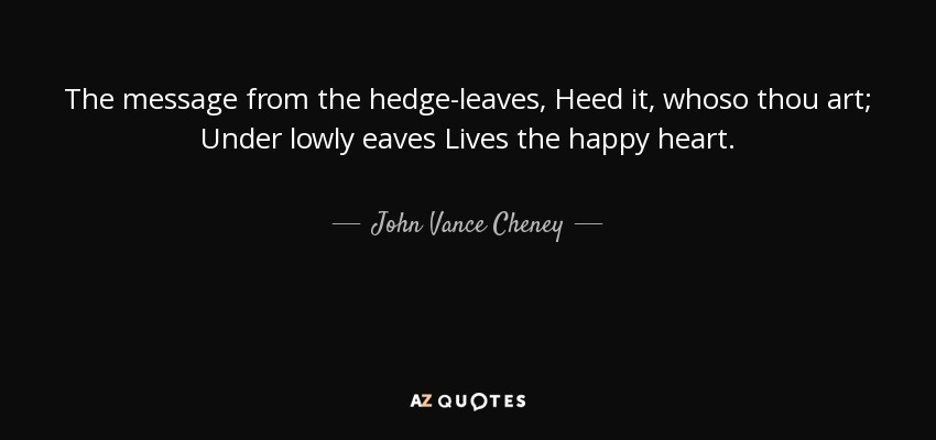 The message from the hedge-leaves, Heed it, whoso thou art; Under lowly eaves Lives the happy heart. - John Vance Cheney