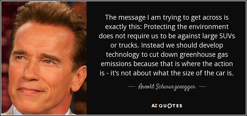 The message I am trying to get across is exactly this: Protecting the environment does not require us to be against large SUVs or trucks. Instead we should develop technology to cut down greenhouse gas emissions because that is where the action is - it's not about what the size of the car is. - Arnold Schwarzenegger