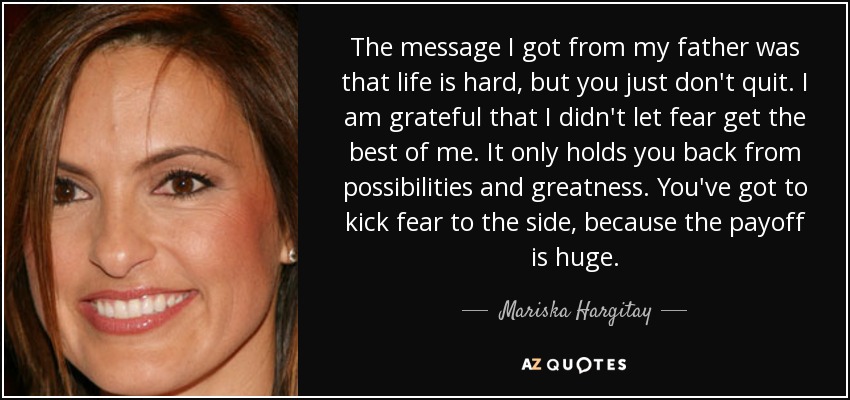The message I got from my father was that life is hard, but you just don't quit. I am grateful that I didn't let fear get the best of me. It only holds you back from possibilities and greatness. You've got to kick fear to the side, because the payoff is huge. - Mariska Hargitay