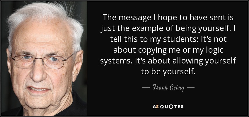 The message I hope to have sent is just the example of being yourself. I tell this to my students: It's not about copying me or my logic systems. It's about allowing yourself to be yourself. - Frank Gehry
