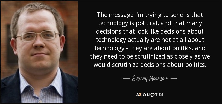 The message I'm trying to send is that technology is political, and that many decisions that look like decisions about technology actually are not at all about technology - they are about politics, and they need to be scrutinized as closely as we would scrutinize decisions about politics. - Evgeny Morozov