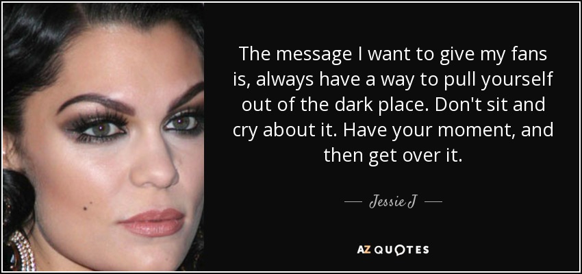 The message I want to give my fans is, always have a way to pull yourself out of the dark place. Don't sit and cry about it. Have your moment, and then get over it. - Jessie J