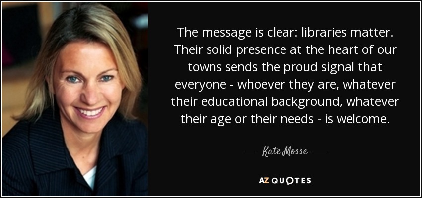 The message is clear: libraries matter. Their solid presence at the heart of our towns sends the proud signal that everyone - whoever they are, whatever their educational background, whatever their age or their needs - is welcome. - Kate Mosse