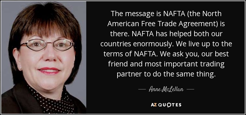 The message is NAFTA (the North American Free Trade Agreement) is there. NAFTA has helped both our countries enormously. We live up to the terms of NAFTA. We ask you, our best friend and most important trading partner to do the same thing. - Anne McLellan