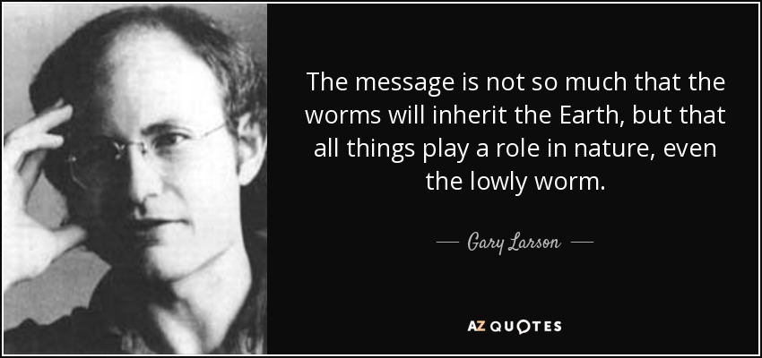 The message is not so much that the worms will inherit the Earth, but that all things play a role in nature, even the lowly worm. - Gary Larson