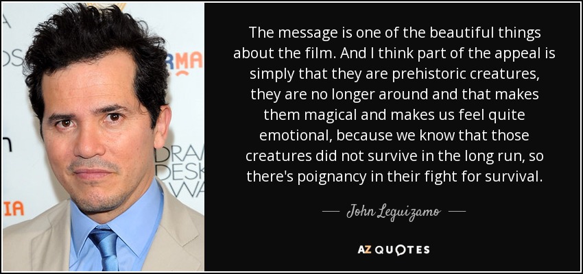 The message is one of the beautiful things about the film. And I think part of the appeal is simply that they are prehistoric creatures, they are no longer around and that makes them magical and makes us feel quite emotional, because we know that those creatures did not survive in the long run, so there's poignancy in their fight for survival. - John Leguizamo