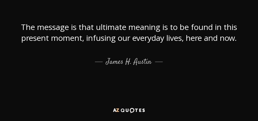 The message is that ultimate meaning is to be found in this present moment, infusing our everyday lives, here and now. - James H. Austin