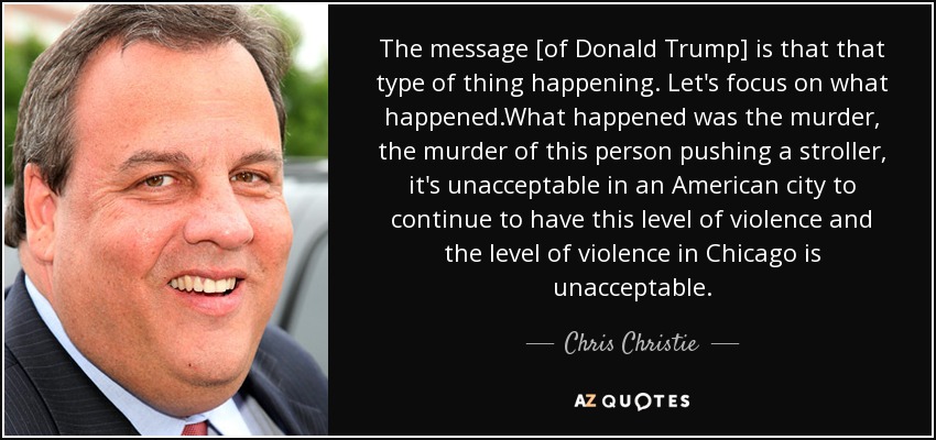 The message [of Donald Trump] is that that type of thing happening. Let's focus on what happened.What happened was the murder, the murder of this person pushing a stroller, it's unacceptable in an American city to continue to have this level of violence and the level of violence in Chicago is unacceptable. - Chris Christie