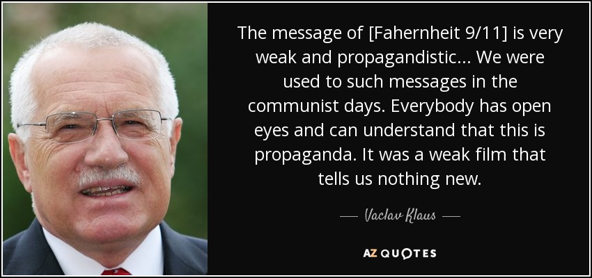 The message of [Fahernheit 9/11] is very weak and propagandistic ... We were used to such messages in the communist days. Everybody has open eyes and can understand that this is propaganda. It was a weak film that tells us nothing new. - Vaclav Klaus