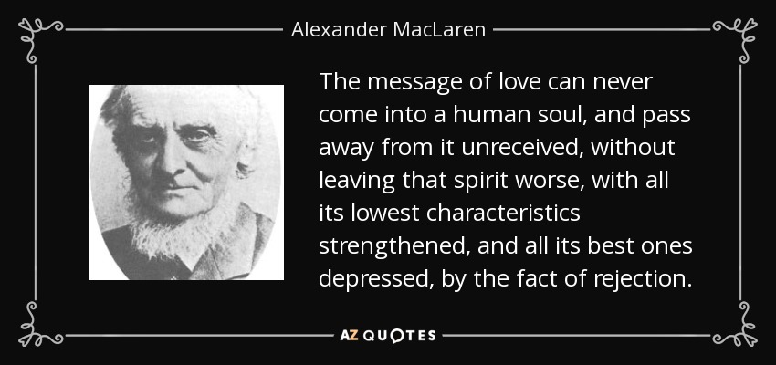 The message of love can never come into a human soul, and pass away from it unreceived, without leaving that spirit worse, with all its lowest characteristics strengthened, and all its best ones depressed, by the fact of rejection. - Alexander MacLaren