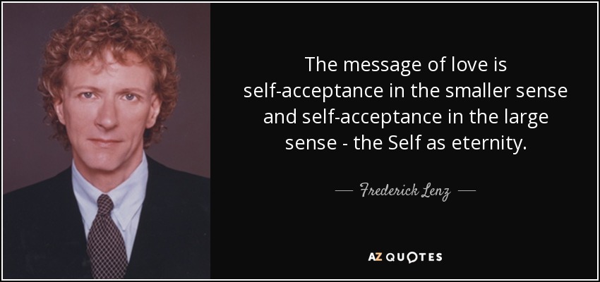 The message of love is self-acceptance in the smaller sense and self-acceptance in the large sense - the Self as eternity. - Frederick Lenz