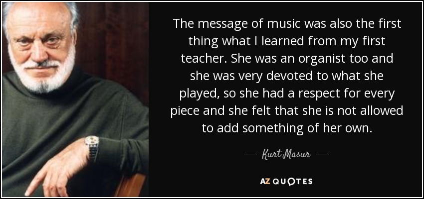 The message of music was also the first thing what I learned from my first teacher. She was an organist too and she was very devoted to what she played, so she had a respect for every piece and she felt that she is not allowed to add something of her own. - Kurt Masur