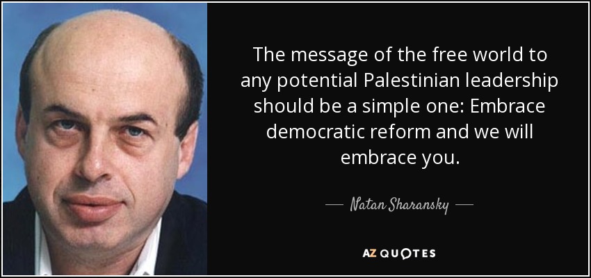 The message of the free world to any potential Palestinian leadership should be a simple one: Embrace democratic reform and we will embrace you. - Natan Sharansky