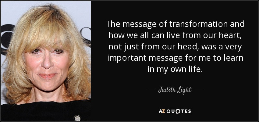 The message of transformation and how we all can live from our heart, not just from our head, was a very important message for me to learn in my own life. - Judith Light
