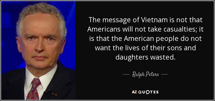 The message of Vietnam is not that Americans will not take casualties; it is that the American people do not want the lives of their sons and daughters wasted. - Ralph Peters