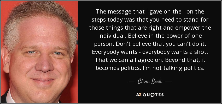 The message that I gave on the - on the steps today was that you need to stand for those things that are right and empower the individual. Believe in the power of one person. Don't believe that you can't do it. Everybody wants - everybody wants a shot. That we can all agree on. Beyond that, it becomes politics. I'm not talking politics. - Glenn Beck